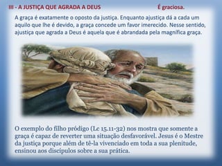 A graça é exatamente o oposto da justiça. Enquanto ajustiça dá a cada um
aquilo que lhe é devido, a graça concede um favor imerecido. Nesse sentido,
ajustiça que agrada a Deus é aquela que é abrandada pela magnífica graça.
O exemplo do filho pródigo (Lc 15.11-32) nos mostra que somente a
graça é capaz de reverter uma situação desfavorável. Jesus é o Mestre
da justiça porque além de tê-la vivenciado em toda a sua plenitude,
ensinou aos discípulos sobre a sua prática.
 