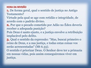 De forma geral, qual o sentido de justiça no Antigo
Testamento?
Virtude pela qual se age com retidão e integridade, de
acordo com o padrão divino.
Por que o pecado cometido por Adão no Éden deveria
receber a adequada punição?
Pois Deus é santo ejusto, e a justiça envolve a retribuição
implacável pelo delito.
Qual o sentido da expressão: “Mas, buscai primeiro o
reino de Deus, e a sua justiça, e todas estas coisas vos
serão acrescentadas" (Mt 6.33).
O sentido é priorizar Deus. O Senhor deve ter a primazia
em nossas vidas, pois assim conseguiremos viver em
justiça.
 
