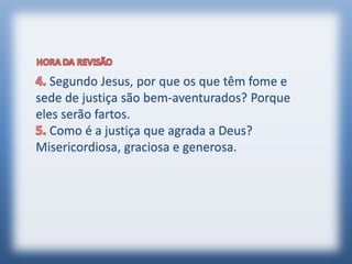 Segundo Jesus, por que os que têm fome e
sede de justiça são bem-aventurados? Porque
eles serão fartos.
Como é a justiça que agrada a Deus?
Misericordiosa, graciosa e generosa.
 