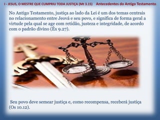 No Antigo Testamento, justiça ao lado da Lei é um dos temas centrais
no relacionamento entre Jeová e seu povo, e significa de forma geral a
virtude pela qual se age com retidão, justeza e integridade, de acordo
com o padrão divino (Êx 9.27).
Seu povo deve semear justiça e, como recompensa, receberá justiça
(Os 10.12).
 