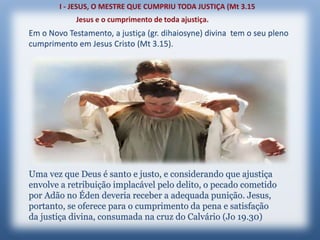 Em o Novo Testamento, a justiça (gr. dihaiosyne) divina tem o seu pleno
cumprimento em Jesus Cristo (Mt 3.15).
Uma vez que Deus é santo e justo, e considerando que ajustiça
envolve a retribuição implacável pelo delito, o pecado cometido
por Adão no Éden deveria receber a adequada punição. Jesus,
portanto, se oferece para o cumprimento da pena e satisfação
da justiça divina, consumada na cruz do Calvário (Jo 19.30)
 