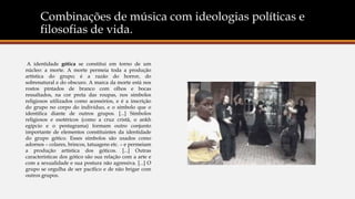 Combinações de música com ideologias políticas e
filosofias de vida.
A identidade gótica se constitui em torno de um
núcleo: a morte. A morte permeia toda a produção
artística do grupo; é a razão do horror, do
sobrenatural e do obscuro. A marca da morte está nos
rostos pintados de branco com olhos e bocas
ressaltados, na cor preta das roupas, nos símbolos
religiosos utilizados como acessórios, e é a inscrição
do grupo no corpo do indivíduo, e o símbolo que o
identifica diante de outros grupos. [...] Símbolos
religiosos e esotéricos (como a cruz cristã, o ankh
egípcio e o pentagrama) formam outro conjunto
importante de elementos constituintes da identidade
do grupo gótico. Esses símbolos são usados como
adornos – colares, brincos, tatuagens etc. – e permeiam
a produção artística dos góticos. [...] Outras
características dos gótico são sua relação com a arte e
com a sexualidade e sua postura não agressiva. [...] O
grupo se orgulha de ser pacífico e de não brigar com
outros grupos.
 