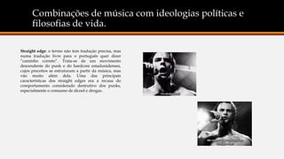 Combinações de música com ideologias políticas e
filosofias de vida.
Straight edge: o termo não tem tradução precisa, mas
numa tradução livre para o português quer dizer
“caminho correto”. Trata-se de um movimento
descendente do punk e do hardcore estadunidenses,
cujos preceitos se estruturam a partir da música, mas
vão muito além dela. Uma das principais
características dos straight edges era a recusa do
comportamento considerado destrutivo dos punks,
especialmente o consumo de álcool e drogas.
 