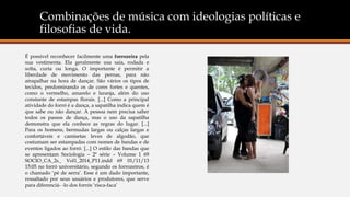 Combinações de música com ideologias políticas e
filosofias de vida.
É possível reconhecer facilmente uma forrozeira pela
sua vestimenta. Ela geralmente usa saia, rodada e
solta, curta ou longa. O importante é permitir a
liberdade de movimento das pernas, para não
atrapalhar na hora de dançar. São vários os tipos de
tecidos, predominando os de cores fortes e quentes,
como o vermelho, amarelo e laranja, além do uso
constante de estampas florais. [...] Como a principal
atividade do forró é a dança, a sapatilha indica quem é
que sabe ou não dançar. A pessoa nem precisa saber
todos os passos de dança, mas o uso da sapatilha
demonstra que ela conhece as regras do lugar. [...]
Para os homens, bermudas largas ou calças largas e
confortáveis e camisetas leves de algodão, que
costumam ser estampadas com nomes de bandas e de
eventos ligados ao forró. [...] O estilo das bandas que
se apresentam Sociologia – 2ª série – Volume 1 69
SOCIO_CA_2s_ Vol1_2014_P11.indd 69 01/11/13
15:05 no forró universitário, segundo os forrozeiros, é
o chamado ‘pé de serra’. Esse é um dado importante,
ressaltado por seus usuários e produtores, que serve
para diferenciá- -lo dos forrós ‘risca-faca’
 