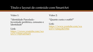 Título e layout de conteúdo com SmartArt
Vídeo 2:
“Quanto custa o outfit?”
Link:
https://www.youtube.com/wa
tch?v=nh6p2KlY8t4
Vídeo 1:
“Identidade Parcelada -
Juventude periférica, consumo e
identidade”
Link:
https://www.youtube.com/wa
tch?v=55jWab54aFI
 