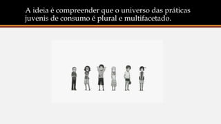 A ideia é compreender que o universo das práticas
juvenis de consumo é plural e multifacetado.
 