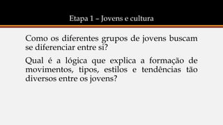 Etapa 1 – Jovens e cultura
Como os diferentes grupos de jovens buscam
se diferenciar entre si?
Qual é a lógica que explica a formação de
movimentos, tipos, estilos e tendências tão
diversos entre os jovens?
 