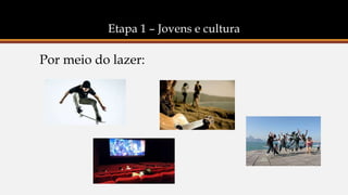 Etapa 1 – Jovens e cultura
Por meio do lazer:
 
