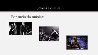 Jovens e cultura
Por meio da música:
 
