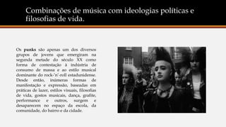 Combinações de música com ideologias políticas e
filosofias de vida.
Os punks são apenas um dos diversos
grupos de jovens que emergiram na
segunda metade do século XX como
forma de contestação à indústria de
consumo de massa e ao estilo musical
dominante do rock-’n’-roll estadunidense.
Desde então, inúmeras formas de
manifestação e expressão, baseadas em
práticas de lazer, estilos visuais, filosofias
de vida, gostos musicais, dança, grafite,
performance e outros, surgem e
desaparecem no espaço da escola, da
comunidade, do bairro e da cidade.
 