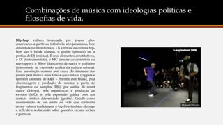 Combinações de música com ideologias políticas e
filosofias de vida.
Hip-hop: cultura inventada por jovens afro-
americanos a partir de influência afro-jamaicana, hoje
difundida no mundo todo. Os vértices da cultura hip-
hop são o break (dança), o grafite (pintura) ou a
prática de DJ (música). E seus elementos constitutivos,
o DJ (instrumentista), o MC (mestre de cerimônia ou
rap-rapper), o B-boy (dançarino de rua) e o grafiteiro
(interessado na expressão gráfica da cultura urbana).
Essa associação ocorreu por causa do interesse dos
jovens pela música mais falada que cantada (rappers e
também cantores de R&B ‒ rhythm and blues), pela
discotecagem e produção de música a partir de
fragmentos ou samples (DJs), por estilos de street
dance (B-boys), pela organização e produção de
eventos (MCs) e pela expressão gráfica com um
sentido estético diferenciado (grafite). Criado como
manifestação de um estilo de vida que confronta
certos valores tradicionais, o hip-hop também abrange
a reflexão e a discussão sobre questões raciais, sociais
e políticas.
 
