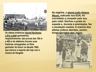 Os atletas britânicos Harold Abrahams
e Eric Liddel ganhadores,
respectivamente, das provas dos 100 m
e 400 m do atletismo tiveram suas
histórias consagradas no filme
ganhador do Oscar na década 1980,
que marcou o esporte até hoje com a
música de Vangelis
Na esgrima, a alemã judia Helene
Mayer, radicada nos EUA, foi
convidada a competir pelo seu
país natal. Ganhou a prata na
espada e, durante a premiação, fez
a saudação nazista. A maioria dos
atletas judeus alemães, porém,
foram barrados dos Jogos.
 