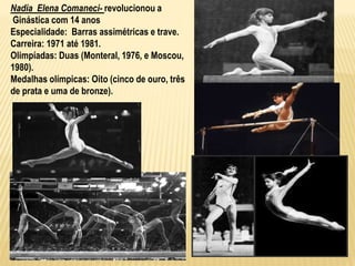 Nadia Elena Comaneci- revolucionou a
Ginástica com 14 anos
Especialidade: Barras assimétricas e trave.
Carreira: 1971 até 1981.
Olimpíadas: Duas (Monteral, 1976, e Moscou,
1980).
Medalhas olímpicas: Oito (cinco de ouro, três
de prata e uma de bronze).
 