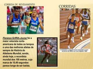 CORRIDASCORRIDA DE REVESAMENTO
Florence Griffith-Joyner foi a
maior velocista norte-
americana de todos os tempos
e uma das melhores atletas de
sempre da História do
Atletismo Mundial, sendo,
ainda hoje, a recordista
mundial dos 100 metros, cuja
marca de 10,49 segundos
parece longe de ser batida.
 
