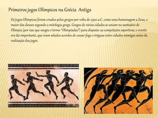 Primeiros jogos Olímpicos na Grécia Antiga
Os Jogos Olímpicos foram criados pelos gregos por volta de 2500 a.C. como uma homenagem a Zeus, o
maior dos deuses segundo a mitologia grega. Gregos de várias cidades se uniam no santuário de
Olímpia (por isso que surgiu o termo “Olimpíadas”) para disputar as competições esportivas; o evento
era tão importante, que eram selados acordos de cessar-fogo e tréguas entre cidades inimigas antes da
realização dos jogos.
 