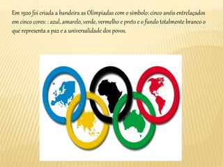 Em 1920 foi criada a bandeira as Olímpiadas com o símbolo: cinco anéis entrelaçados
em cinco cores: : azul, amarelo, verde, vermelho e preto e o fundo totalmente branco o
que representa a paz e a universalidade dos povos.
 