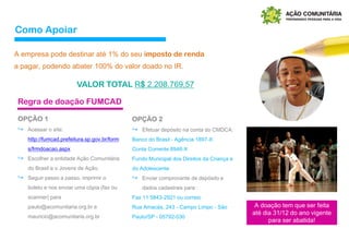 Como Apoiar
A empresa pode destinar até 1% do seu imposto de renda
a pagar, podendo abater 100% do valor doado no IR.
VALOR TOTAL R$ 2.208.769,57
A doação tem que ser feita
até dia 31/12 do ano vigente
para ser abatida!
OPÇÃO 1
↪ Acessar o site:
http://fumcad.prefeitura.sp.gov.br/form
s/frmdoacao.aspx
↪ Escolher a entidade Ação Comunitária
do Brasil e o Jovens de Ação.
↪ Seguir passo a passo, imprimir o
boleto e nos enviar uma cópia (fax ou
scanner) para
paulo@acomunitaria.org.br e
mauricio@acomunitaria.org.br
Regra de doação FUMCAD
OPÇÃO 2
↪ Efetuar depósito na conta do CMDCA:
Banco do Brasil - Agência 1897-X
Conta Corrente 8946-X
Fundo Municipal dos Direitos da Criança e
do Adolescente
↪ Enviar comprovante de depósito e
dados cadastrais para :
Fax 11 5843-2921 ou correio
Rua Amacás, 243 - Campo Limpo - São
Paulo/SP - 05792-030
 