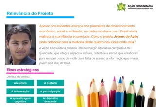 Relevância do Projeto
Apesar dos evidentes avanços nos patamares de desenvolvimento
econômico, social e ambiental, os dados mostram que o Brasil ainda
maltrata a sua infância e juventude. Como o projeto Jovens de Ação
pode colaborar para a melhoria deste quadro nos locais onde atua?
A Ação Comunitária oferece uma formação educativa completa e de
qualidade, que integra aspectos sociais, cidadãos e éticos, que colaboram
para romper o ciclo de violência e falta de acesso a informação que vive o
jovem nos dias de hoje.
Eixos estratégicos
Ao lúdico À cultura
À informação À participação
À aprendizagem
cognitiva
Ao trabalho
descente
Defesa do direito:
 