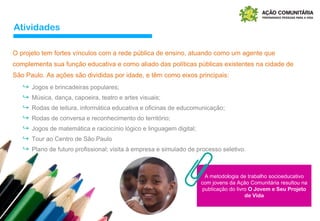 Atividades
O projeto tem fortes vínculos com a rede pública de ensino, atuando como um agente que
complementa sua função educativa e como aliado das políticas públicas existentes na cidade de
São Paulo. As ações são divididas por idade, e têm como eixos principais:
A metodologia de trabalho socioeducativo
com jovens da Ação Comunitária resultou na
publicação do livro O Jovem e Seu Projeto
de Vida
↪ Jogos e brincadeiras populares;
↪ Música, dança, capoeira, teatro e artes visuais;
↪ Rodas de leitura, informática educativa e oficinas de educomunicação;
↪ Rodas de conversa e reconhecimento do território;
↪ Jogos de matemática e raciocínio lógico e linguagem digital;
↪ Tour ao Centro de São Paulo
↪ Plano de futuro profissional; visita à empresa e simulado de processo seletivo.
 