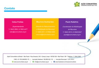 Paulo KatahiraCelso Freitas Maurício Guimarães
Superintendente
11 5843 2902 | 9 7605 4477
celso@acomunitaria.org.br
Gerente de Relacionamento
e Mobilização de Recursos
11 5843 2911 | 9 7605 4309
mauricio@acomunitaria.org.br
Coordenador de Mobilização
de Recursos
11 5843 2913 | 9 9526 8047
paulo@acomunitaria.org.br
Ação Comunitária do Brasil - São Paulo • Rua Amacás, 243 • Campo Limpo • 05792 030 • São Paulo / SP • Telefone: 11 5843 2900
CNPJ: 61.750.246/0001-75 | Inscrição Estadual: 108.589.342.119 | Inscrição Municipal: 1.231.575-3
www.acomunitaria.org.br | info@acomunitaria.org.br | www.facebook.com/acaocomunitaria
Contato
 