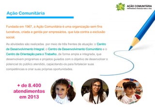 As atividades são realizadas por meio de três frentes de atuação: o Centro
de Desenvolvimento Integral, o Centro de Desenvolvimento Comunitário e o
Centro de Orientação para o Trabalho, de forma ampla e integrada, que
desenvolvem programas e projetos guiados com o objetivo de desenvolver o
potencial do público atendido, capacitando-os para fortalecer suas
competências e criar suas próprias oportunidades.
Fundada em 1967, a Ação Comunitária é uma organização sem fins
lucrativos, criada e gerida por empresários, que luta contra a exclusão
social.
+ de 8.400
atendimentos
em 2013
Ação Comunitária
 