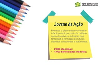 Promove o pleno desenvolvimento
infanto-juvenil por meio de práticas
socioeducativas e artísticas que
fomentam a formação de futuros
cidadãos conscientes e autônomos.
‣ 2.800 atendidos;
‣ 4.000 beneficiados indiretos;
 