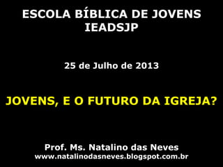 ESCOLA BÍBLICA DE JOVENS
IEADSJP
25 de Julho de 2013
JOVENS, E O FUTURO DA IGREJA?
Prof. Ms. Natalino das Neves
www.natalinodasneves.blogspot.com.br
 