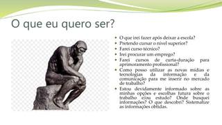O que eu quero ser?
 O que irei fazer após deixar a escola?
 Pretendo cursar o nível superior?
 Farei curso técnico?
 Irei procurar um emprego?
 Farei cursos de curta-duração para
aprimoramento profissional?
 Como posso utilizar as novas mídias e
tecnologias da informação e da
comunicação para me inserir no mercado
de trabalho?
 Estou devidamente informado sobre as
minhas opções e escolhas futura sobre o
trabalho e/ou estudo? Onde busquei
informações? O que descobri? Sistematize
as informações obtidas.
 