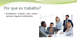 Por que eu trabalho?
 Estabelecer relações com outras
pessoas, lugares, instituições.
 