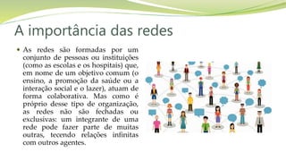 A importância das redes
 As redes são formadas por um
conjunto de pessoas ou instituições
(como as escolas e os hospitais) que,
em nome de um objetivo comum (o
ensino, a promoção da saúde ou a
interação social e o lazer), atuam de
forma colaborativa. Mas como é
próprio desse tipo de organização,
as redes não são fechadas ou
exclusivas: um integrante de uma
rede pode fazer parte de muitas
outras, tecendo relações infinitas
com outros agentes.
 