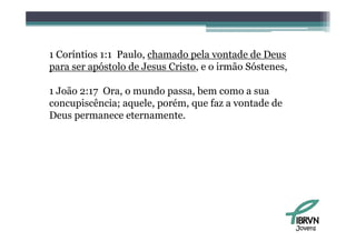 1 Coríntios 1:1 Paulo, chamado pela vontade de Deus
para ser apóstolo de Jesus Cristo e o irmão Sóstenes
                           Cristo,          Sóstenes,

1 João 2:17 Ora, o mundo passa, bem como a sua
concupiscência; aquele, porém, que faz a vontade de
Deus permanece eternamente.




                                                        Jovens
 