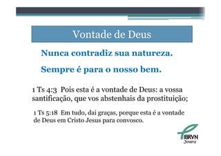 Vontade de Deus
  Nunca contradiz sua natureza.
  Sempre é para o nosso bem.

1 Ts 4:3 Pois esta é a vontade de Deus: a vossa
santificação, que vos abstenhais d prostituição;
     ifi ã              b    h i da      i i ã
1 Ts 5:18 Em tudo, dai graças, porque esta é a vontade
             tudo      graças
de Deus em Cristo Jesus para convosco.


                                                     Jovens
 