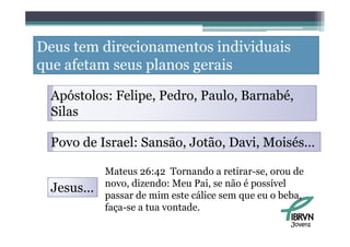 Deus tem direcionamentos individuais
que afetam seus planos gerais

  Apóstolos: Felipe Pedro Paulo, Barnabé
             Felipe, Pedro, Paulo Barnabé,
  Silas

  Povo de Israel: Sansão, Jotão, Davi, Moisés…

           Mateus 26:42 Tornando a retirar-se, orou de
           novo, di
                 dizendo: Meu Pai, se não é possível
                       d          i    ã        í l
  Jesus…   passar de mim este cálice sem que eu o beba,
           faça-se a tua vontade
                         vontade.
                                                    Jovens
 