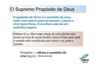 O Supremo Propósito de Deus
    p        p
 O caminho de Deus é o caminho da cruz,
 onde voce morre para sí mesmo, e passa a
 viver para Deus. Fora disso não há um
 caminho seguro
          seguro.

 Gálatas 6:14 Mas longe esteja de mim g
            4         g     j         gloriar-me, ,
 senão na cruz de nosso Senhor Jesus Cristo, pela qual
 o mundo está crucificado para mim, e eu, para o
 mundo.
     d


      Peregrino -> odeias o caminho da
      cruz (pg 22 – livro novo)

                                                         Jovens
 