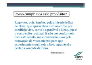 Como cumprimos esse propósito?

Rogo-vos, pois, irmãos, pelas misericórdias
de Deus, que apresenteis o vosso corpo por
d D                      i
sacrifício vivo, santo e agradável a Deus, que é
o vosso culto racional. E não vos conformeis
           l       i   l    ã         f     i
com este século, mas transformai-vos pela
renovação da vossa mente, para que
         ã d
experimenteis qual seja a boa, agradável e
perfeita vontade d D
   f it      t d de Deus.
                           Romanos 12:1-2


                                               Jovens
 