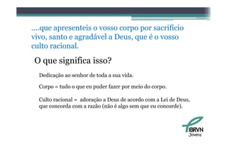 ....que apresenteis o vosso corpo por sacrifício
                 i                        ifí i
vivo, santo e agradável a Deus, que é o vosso
culto racional.
    lt    i   l
O que significa isso?
  Dedicação ao senhor de toda a sua vida.

  Corpo = tudo o que eu puder fazer por meio do corpo.

  Culto
  C lt racional = adoração a D
          i   l    d    ã    Deus d acordo com a L i de D
                                   de     d        Lei d Deus,
  que concorda com a razão (não é algo sem que eu concorde).




                                                             Jovens
 