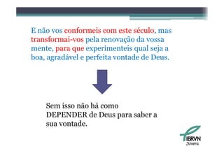 E não vos conformeis com este século, mas
transformai-vos pela renovação da vossa
                 p           ç
mente, para que experimenteis qual seja a
boa, agradável e p
      g          perfeita vontade de Deus.




    Sem isso não há como
    DEPENDER de Deus para saber a
    sua vontade.

                                             Jovens
 