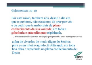 Colossenses 1:9 10
            1:9-10

Por esta razão, também nós desde o dia em
         razão          nós,
que o ouvimos, não cessamos de orar por vós
e de pedir que transbordeis de pleno
conhecimento da sua vontade, em toda a
sabedoria e entendimento espiritual;
                          espiritual;.
  Conhecimento do curso de uma ação que agradará a Deus e assegurará a vida

a fim de viverdes de modo digno do Senhor,
para o seu inteiro agrado, frutificando em toda
boa obra e crescendo no pleno conhecimento de
Deus;
                                                                    Jovens
 