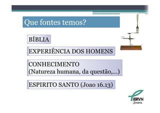 Que fontes temos?

 BÍBLIA
 EXPERIÊNCIA DOS HOMENS

 CONHECIMENTO
 (Natureza h
 (         humana, d questão,…)
                   da     ã   )

 ESPIRITO SANTO (Joao 16.13)

                                  Jovens
 