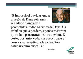 “É impossivel duvidar que a
 É
direção de Deus seja uma
realidade planejada e
prometida a todos os filhos de Deus. Os
cristãos que a perdem, apenas mostram
                  d
q
que não a procuraram como deviam. É
           p
certo, portanto, cada um preocupar-se
com a sua receptividade a direção e
estudar como buscá-la.”
                         J.I.Packer
                         J I Packer

                                          Jovens
 