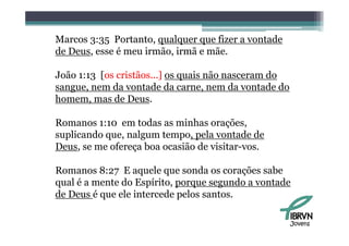 Marcos 3:35 Portanto qualquer que fizer a vontade
             Portanto,
de Deus, esse é meu irmão, irmã e mãe.

João 1:13 [os cristãos...] os quais não nasceram do
sangue, nem da vontade da carne, nem da vontade do
homem, mas d Deus.
h            de

Romanos 1:10 em todas as minhas orações
                                   orações,
suplicando que, nalgum tempo, pela vontade de
Deus, se me ofereça boa ocasião de visitar-vos.
     ,           ç

Romanos 8:27 E aquele que sonda os corações sabe
qual é a mente do E í i porque segundo a vontade
   l           d Espírito,                d    d
de Deus é que ele intercede pelos santos.

                                                      Jovens
 