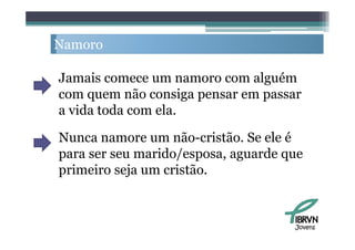 Namoro

Jamais comece um namoro com alguém
com quem não consiga pensar em passar
a vida toda com ela.

Nunca namore um não-cristão. Se ele é
para ser seu marido/esposa aguarde que
             marido/esposa,
primeiro seja um cristão.



                                    Jovens
 