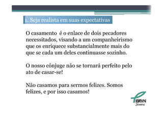 1. S j realista em suas expectativas
   Seja   li                    i

O casamento é o enlace d d i pecadores
                    l   de dois    d
necessitados, visando a um companheirismo
que os enriquece substancialmente mais d
          i        b      i l         i do
que se cada um deles continuasse sozinho.

O nosso cônjuge não se tornará perfeito pelo
ato d casar-se!
 t de         !

Não
Nã casamos para sermos f li felizes. S
                                     Somos
felizes, e por isso casamos!

                                               Jovens
 