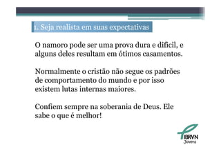 1. S j realista em suas expectativas
   Seja   li                    i

O namoro pode ser uma prova d
             d               dura e difi il e
                                    dificil,
alguns deles resultam em ótimos casamentos.

Normalmente o cristão não segue os padrões
de
d comportamento d mundo e por i
                    do     d      isso
existem lutas internas maiores.

Confiem sempre na soberania de Deus. Ele
sabe o que é melhor!
  b            lh !


                                                Jovens
 