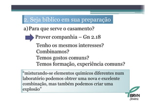 2. S j bíbli em sua preparação
   Seja bíblico             ã
a)Para que serve o casamento?
     Prover companhia – Gn 2.18
      Tenho os mesmos interesses?
      Combinamos?
      Temos gostos comuns?
      Temos formação, experiência comuns?
“misturando-se elementos químicos diferentes num
laboratório podemos obtrer uma nova e excelente
combinação, mas também podemos criar uma
explosão”

                                                   Jovens
 