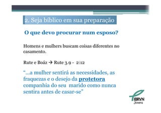 2. S j bíbli em sua preparação
   Seja bíblico             ã

O que d
      devo procurar num esposo?
                              ?

Homens e mulhers buscam coisas diferentes no
casamento.

Rute e Boáz  Rute 3.9 - 2:12

“…a mulher sentirá as necessidades, as
fraquezas e o desejo da protetora
companhia do seu marido como nunca
sentira antes de casar-se”
                                               Jovens
 