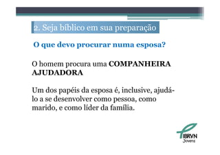 2. S j bíbli em sua preparação
   Seja bíblico             ã

O que d
      devo procurar numa esposa?
                               ?

O homem procura uma COMPANHEIRA
AJUDADORA

Um dos papéis da esposa é, inclusive, ajudá-
lo a se desenvolver como pessoa, como
marido, e como líder da família.



                                               Jovens
 