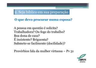 2. S j bíbli em sua preparação
   Seja bíblico             ã

O que d
      devo procurar numa esposa?
                               ?

A pessoa em questão é solícita?
Trabalhadora? Ou foge do trabalho?
Boa dona de casa?
É insistente? Briguenta?
Submete-se facilmente (docilidade)?

Provérbios fala da mulher virtuosa – Pv 31


                                             Jovens
 