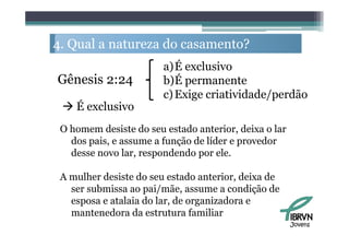 4. Q l a natureza d casamento?
   Qual           do         ?
                        a)É exclusivo
Gênesis 2:24            b)É permanente
                        c) Exige criatividade/perdão
  É exclusivo
 O homem desiste do seu estado anterior, deixa o lar
   dos pais, e assume a função de líder e provedor
   desse novo lar respondendo por ele
               lar,                  ele.

 A mulher desiste do seu estado anterior, deixa de
   ser submissa ao pai/mãe, assume a condição de
   esposa e atalaia do lar, de organizadora e
   mantenedora da estrutura familiar
                                                       Jovens
 