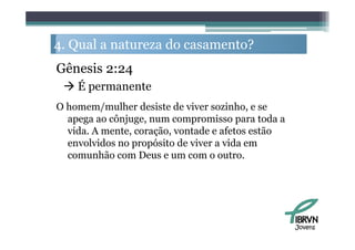 4. Q l a natureza d casamento?
   Qual           do         ?
Gênesis 2:24
  É permanente
O homem/mulher desiste de viver sozinho, e se
  apega ao cônjuge, num compromisso para toda a
  vida. A mente, coração, vontade e afetos estão
  envolvidos no propósito de viver a vida em
  comunhão com D
         hã       Deus e um com o outro.
                                       t




                                                   Jovens
 